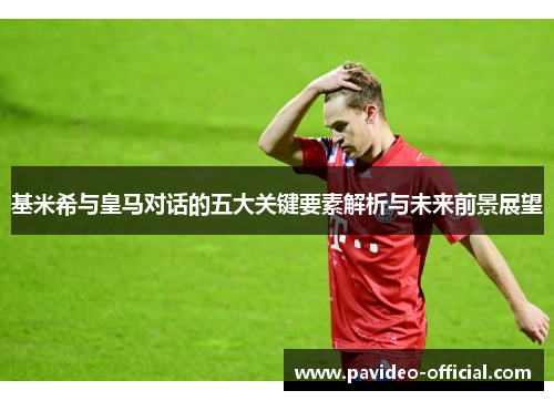 基米希与皇马对话的五大关键要素解析与未来前景展望