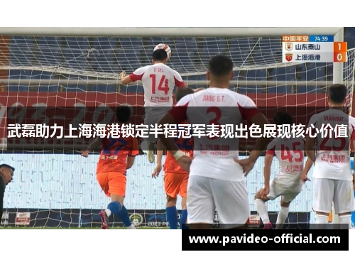 武磊助力上海海港锁定半程冠军表现出色展现核心价值