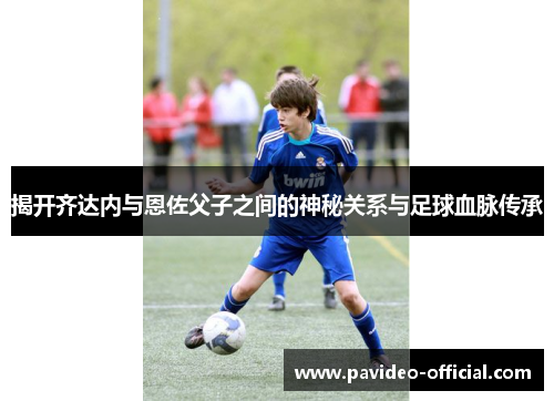 揭开齐达内与恩佐父子之间的神秘关系与足球血脉传承