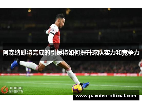 阿森纳即将完成的引援将如何提升球队实力和竞争力