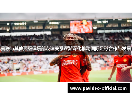 曼联与其他顶级俱乐部友谊关系逐渐深化推动国际足球合作与发展 曼联与其他顶级俱乐部友谊关系逐渐深化推动国际足球合作与发展